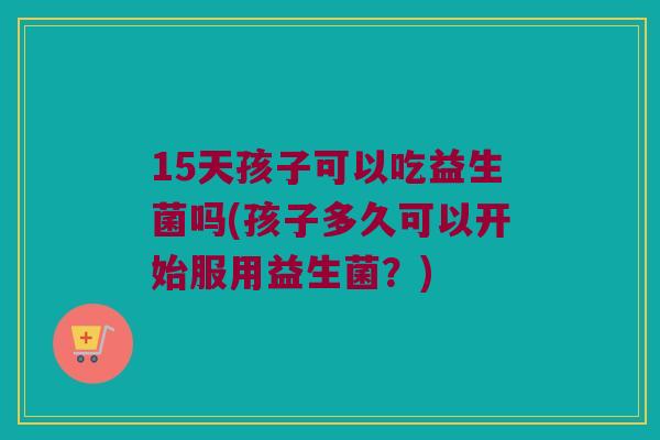 15天孩子可以吃益生菌吗(孩子多久可以开始服用益生菌？)