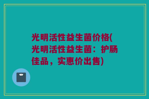 光明活性益生菌价格(光明活性益生菌：护肠佳品，实惠价出售)