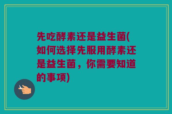 先吃酵素还是益生菌(如何选择先服用酵素还是益生菌，你需要知道的事项)
