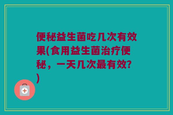 便秘益生菌吃几次有效果(食用益生菌治疗便秘，一天几次最有效？)