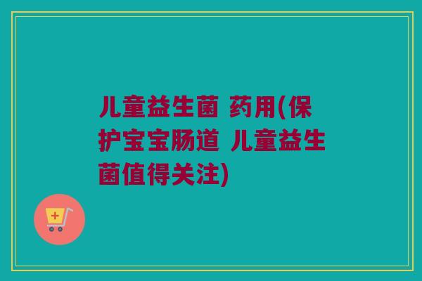 儿童益生菌 药用(保护宝宝肠道 儿童益生菌值得关注)