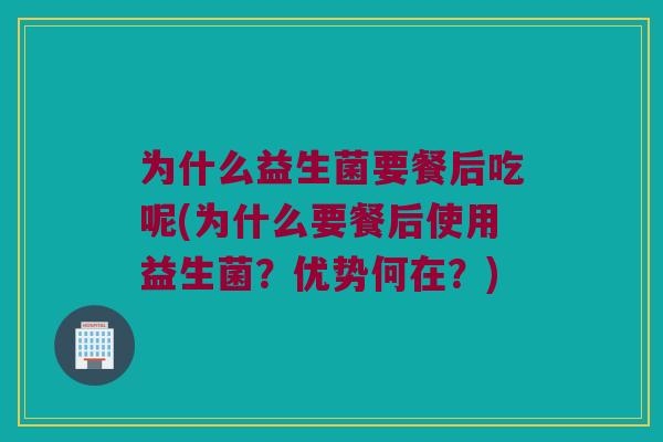 为什么益生菌要餐后吃呢(为什么要餐后使用益生菌？优势何在？)