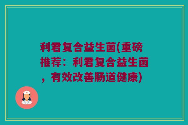 利君复合益生菌(重磅推荐：利君复合益生菌，有效改善肠道健康)