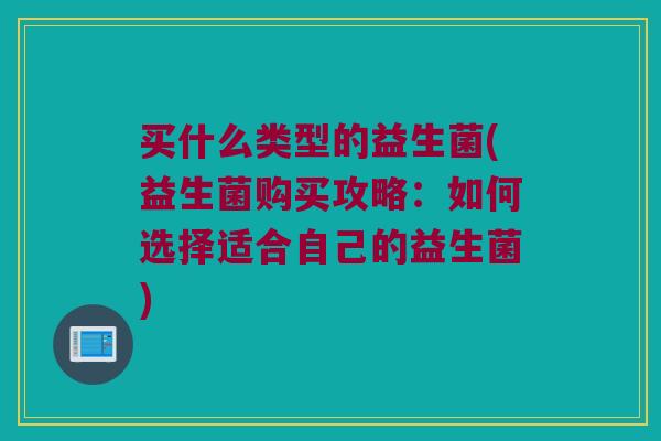 买什么类型的益生菌(益生菌购买攻略：如何选择适合自己的益生菌)