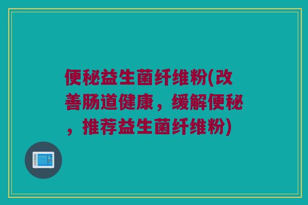 便秘益生菌纤维粉(改善肠道健康，缓解便秘，推荐益生菌纤维粉)