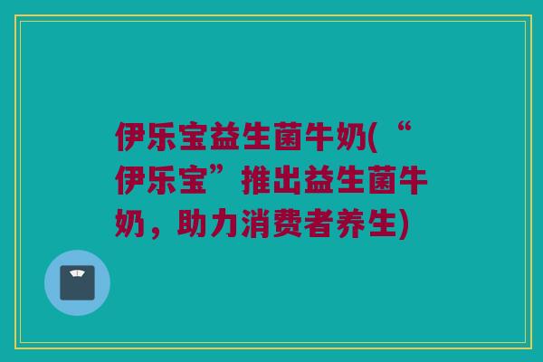 伊乐宝益生菌牛奶(“伊乐宝”推出益生菌牛奶，助力消费者养生)