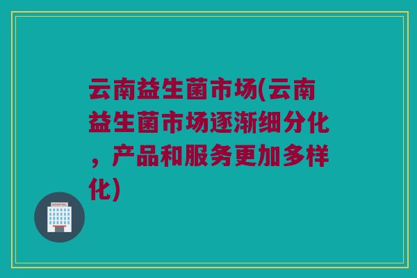 云南益生菌市场(云南益生菌市场逐渐细分化，产品和服务更加多样化)