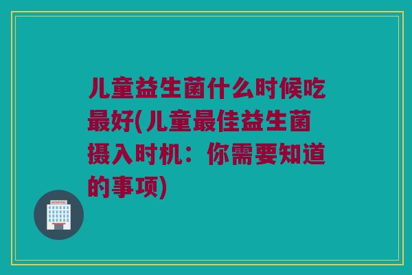 儿童益生菌什么时候吃最好(儿童最佳益生菌摄入时机：你需要知道的事项)