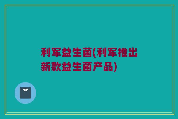 利军益生菌(利军推出新款益生菌产品) 利军益生菌(利军推出新款益生菌产品)