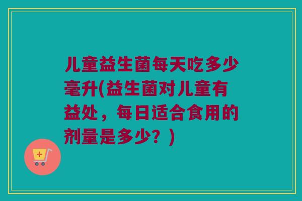 儿童益生菌每天吃多少毫升(益生菌对儿童有益处，每日适合食用的剂量是多少？)