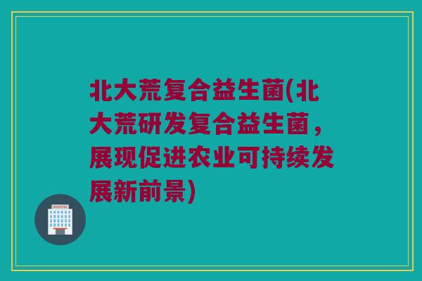 北大荒复合益生菌(北大荒研发复合益生菌，展现促进农业可持续发展新前景)