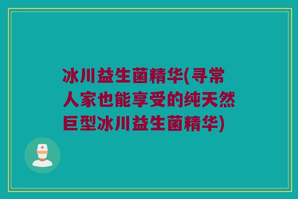 冰川益生菌精华(寻常人家也能享受的纯天然巨型冰川益生菌精华)