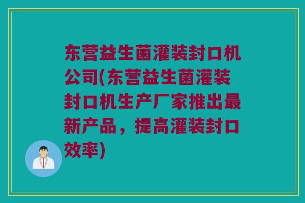 东营益生菌灌装封口机公司(东营益生菌灌装封口机生产厂家推出最新产品，提高灌装封口效率)