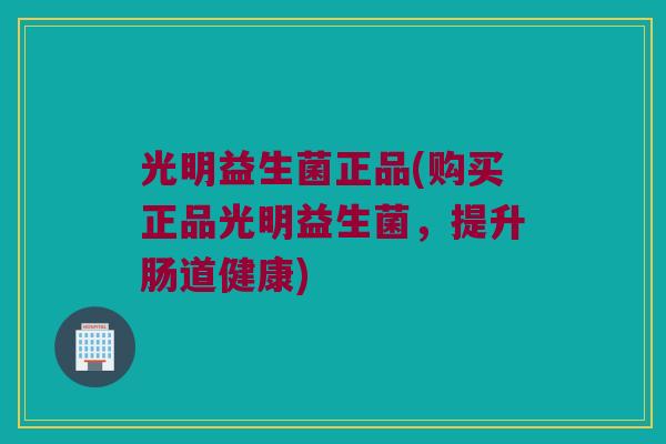 光明益生菌正品(购买正品光明益生菌，提升肠道健康)