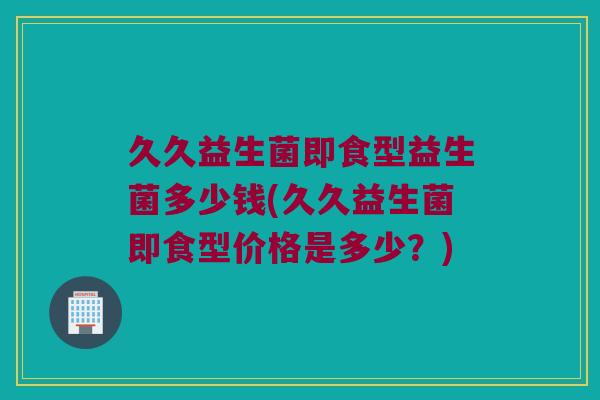 久久益生菌即食型益生菌多少钱(久久益生菌即食型价格是多少？)