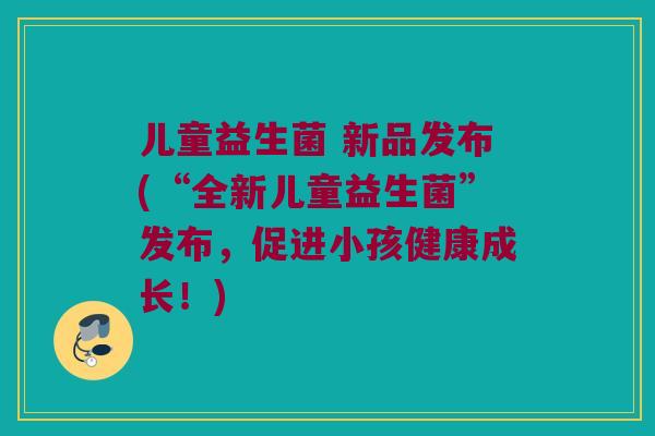 儿童益生菌 新品发布(“全新儿童益生菌”发布，促进小孩健康成长！)