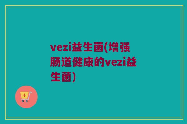 vezi益生菌(增强肠道健康的vezi益生菌) vezi益生菌(增强肠道健康的vezi益生菌)