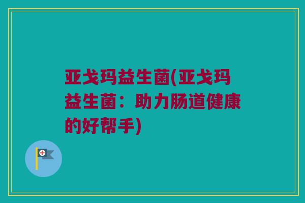 亚戈玛益生菌(亚戈玛益生菌：助力肠道健康的好帮手)