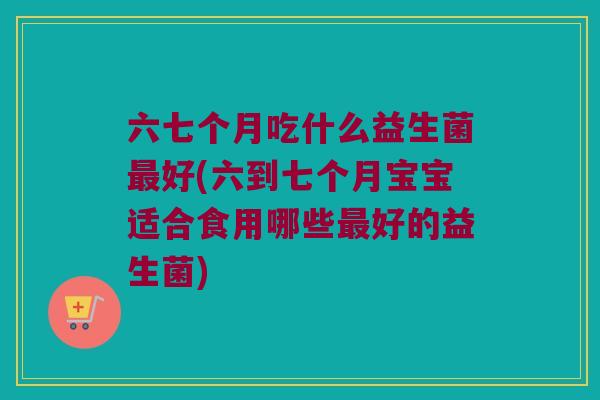 六七个月吃什么益生菌最好(六到七个月宝宝适合食用哪些最好的益生菌)