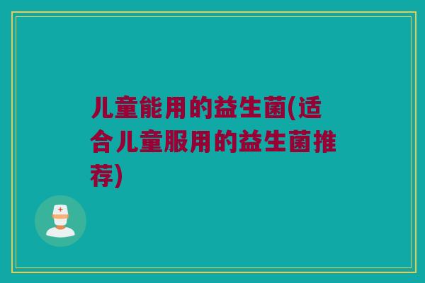 儿童能用的益生菌(适合儿童服用的益生菌推荐)