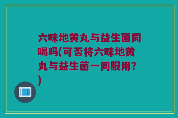 六味地黄丸与益生菌同喝吗(可否将六味地黄丸与益生菌一同服用？)