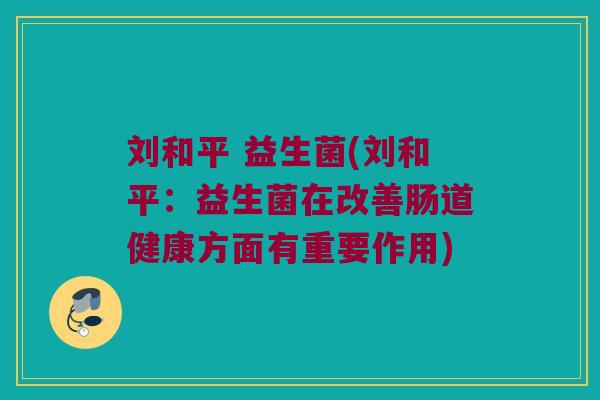 刘和平 益生菌(刘和平:益生菌在改善肠道健康方面有重要作用) 刘和平 益生菌(刘和平:益生菌在改善肠道健康方面有重要作用)