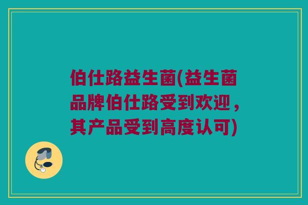 伯仕路益生菌(益生菌品牌伯仕路受到欢迎，其产品受到高度认可)