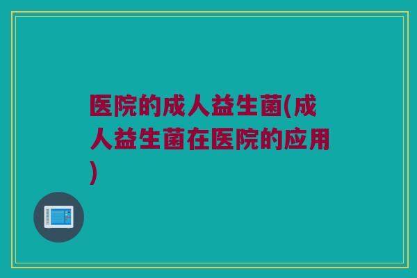 医院的成人益生菌(成人益生菌在医院的应用)