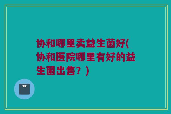 协和哪里卖益生菌好(协和医院哪里有好的益生菌出售？)