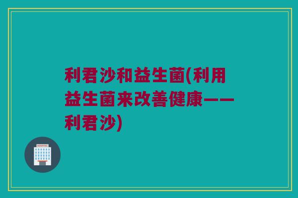 利君沙和益生菌(利用益生菌来改善健康——利君沙)