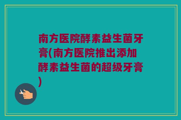 南方医院酵素益生菌牙膏(南方医院推出添加酵素益生菌的超级牙膏)