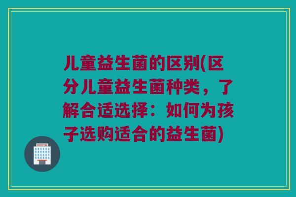 儿童益生菌的区别(区分儿童益生菌种类，了解合适选择：如何为孩子选购适合的益生菌)