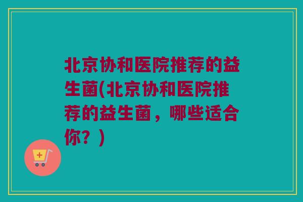 北京协和医院推荐的益生菌(北京协和医院推荐的益生菌,哪些适合你?) 北京协和医院推荐的益生菌(北京协和医院推荐的益生菌,哪些适合你?)