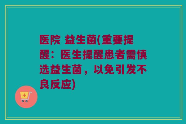 医院 益生菌(重要提醒：医生提醒患者需慎选益生菌，以免引发不良反应)