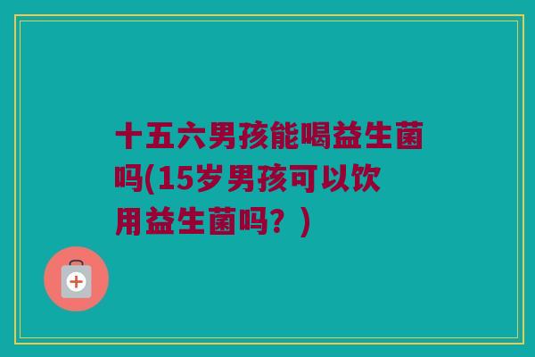 十五六男孩能喝益生菌吗(15岁男孩可以饮用益生菌吗？)