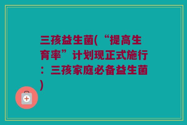 三孩益生菌(“提高生育率”计划现正式施行：三孩家庭必备益生菌)