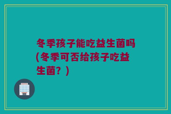 冬季孩子能吃益生菌吗(冬季可否给孩子吃益生菌？)