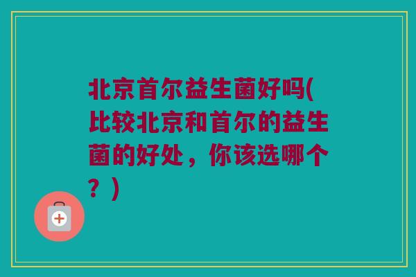 北京首尔益生菌好吗(比较北京和首尔的益生菌的好处，你该选哪个？)