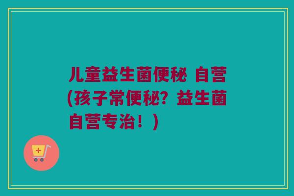 儿童益生菌便秘 自营(孩子常便秘？益生菌自营专治！)
