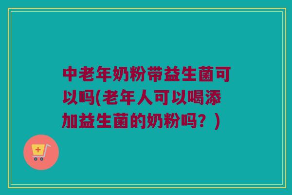 中老年奶粉带益生菌可以吗(老年人可以喝添加益生菌的奶粉吗？)