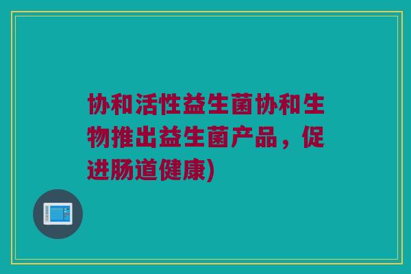 协和活性益生菌协和生物推出益生菌产品，促进肠道健康)