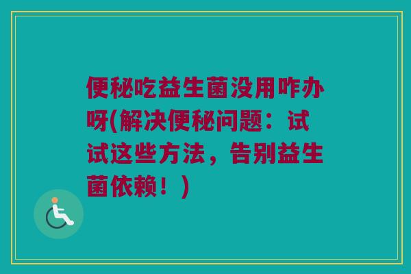 便秘吃益生菌没用咋办呀(解决便秘问题：试试这些方法，告别益生菌依赖！)