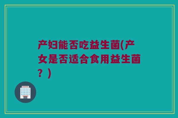 产妇能否吃益生菌(产女是否适合食用益生菌？)