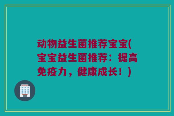 动物益生菌推荐宝宝(宝宝益生菌推荐：提高免疫力，健康成长！)