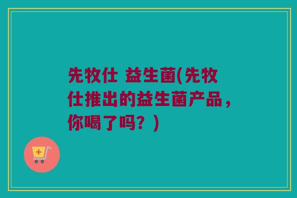 先牧仕 益生菌(先牧仕推出的益生菌产品,你喝了吗?) 先牧仕 益生菌(先牧仕推出的益生菌产品,你喝了吗?)