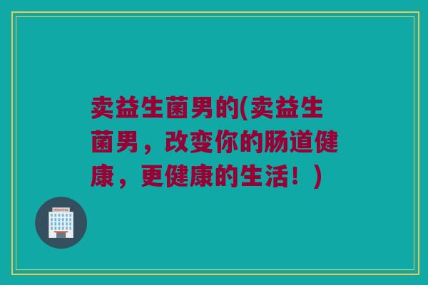 卖益生菌男的(卖益生菌男，改变你的肠道健康，更健康的生活！)