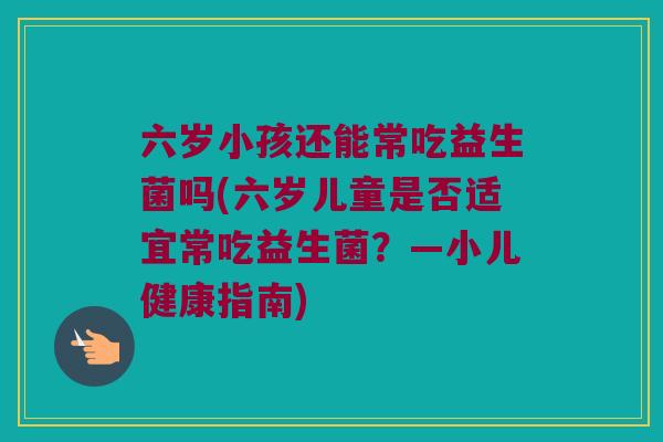 六岁小孩还能常吃益生菌吗(六岁儿童是否适宜常吃益生菌?—小儿健康指南) 六岁小孩还能常吃益生菌吗(六岁儿童是否适宜常吃益生菌?—小儿健康指南)