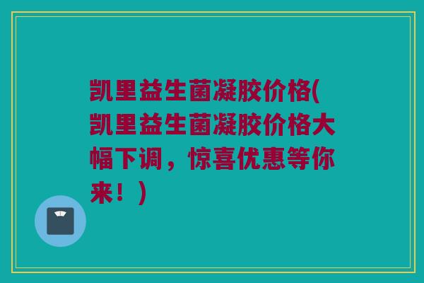 凯里益生菌凝胶价格(凯里益生菌凝胶价格大幅下调，惊喜优惠等你来！)