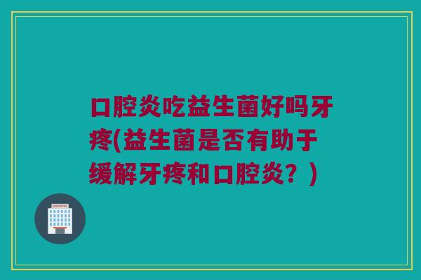 口腔炎吃益生菌好吗牙疼(益生菌是否有助于缓解牙疼和口腔炎？)
