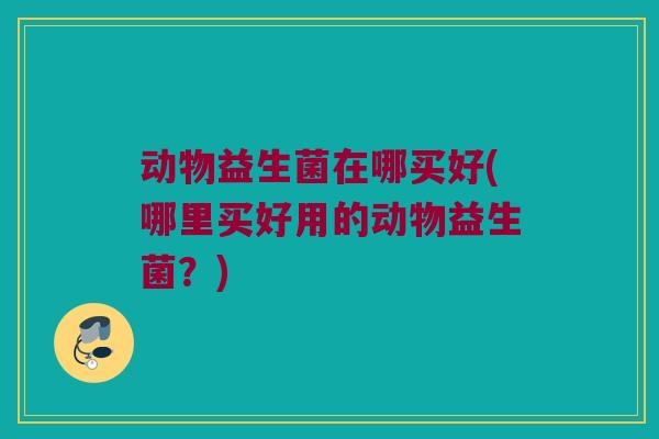 动物益生菌在哪买好(哪里买好用的动物益生菌?) 动物益生菌在哪买好(哪里买好用的动物益生菌?)